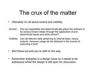 The crux of the matter
• Ultimately it’s all about control and visibility:
Control Can we repeatedly and deterministically place the software in
its various known states through the application of pre-
determined inputs and other stimuli?
Visibility Can all relevant data pertaining to internal state, inputs,
outputs, resource usage etc be obtained in the course of
executing a test?
• Sort these out and you’re well on the way.
• Remember testability is a design issue so it needs to be
addressed whilst the design is still open for discussion.
 