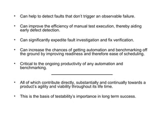 • Can help to detect faults that don’t trigger an observable failure.
• Can improve the efficiency of manual test execution, thereby aiding
early defect detection.
• Can significantly expedite fault investigation and fix verification.
• Can increase the chances of getting automation and benchmarking off
the ground by improving readiness and therefore ease of scheduling.
• Critical to the ongoing productivity of any automation and
benchmarking.
___________________________
• All of which contribute directly, substantially and continually towards a
product’s agility and viability throughout its life time.
• This is the basis of testability’s importance in long term success.
 