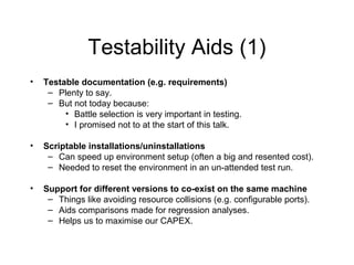 Testability Aids (1)
• Testable documentation (e.g. requirements)
– Plenty to say.
– But not today because:
• Battle selection is very important in testing.
• I promised not to at the start of this talk.
• Scriptable installations/uninstallations
– Can speed up environment setup (often a big and resented cost).
– Needed to reset the environment in an un-attended test run.
• Support for different versions to co-exist on the same machine
– Things like avoiding resource collisions (e.g. configurable ports).
– Aids comparisons made for regression analyses.
– Helps us to maximise our CAPEX.
 