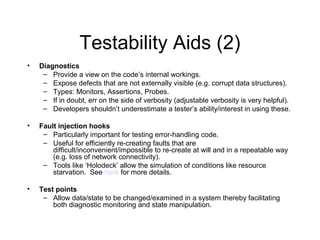 Testability Aids (2)
• Diagnostics
– Provide a view on the code’s internal workings.
– Expose defects that are not externally visible (e.g. corrupt data structures).
– Types: Monitors, Assertions, Probes.
– If in doubt, err on the side of verbosity (adjustable verbosity is very helpful).
– Developers shouldn’t underestimate a tester’s ability/interest in using these.
• Fault injection hooks
– Particularly important for testing error-handling code.
– Useful for efficiently re-creating faults that are
difficult/inconvenient/impossible to re-create at will and in a repeatable way
(e.g. loss of network connectivity).
– Tools like ‘Holodeck’ allow the simulation of conditions like resource
starvation. See here for more details.
• Test points
– Allow data/state to be changed/examined in a system thereby facilitating
both diagnostic monitoring and state manipulation.
 