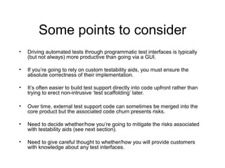 Some points to consider
• Driving automated tests through programmatic test interfaces is typically
(but not always) more productive than going via a GUI.
• If you’re going to rely on custom testability aids, you must ensure the
absolute correctness of their implementation.
• It’s often easier to build test support directly into code upfront rather than
trying to erect non-intrusive ‘test scaffolding’ later.
• Over time, external test support code can sometimes be merged into the
core product but the associated code churn presents risks.
• Need to decide whether/how you’re going to mitigate the risks associated
with testability aids (see next section).
• Need to give careful thought to whether/how you will provide customers
with knowledge about any test interfaces.
 
