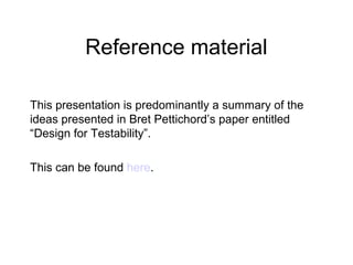 Reference material
This presentation is predominantly a summary of the
ideas presented in Bret Pettichord’s paper entitled
“Design for Testability”.
This can be found here.
 