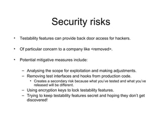 Security risks
• Testability features can provide back door access for hackers.
• Of particular concern to a company like <removed>.
• Potential mitigative measures include:
– Analysing the scope for exploitation and making adjustments.
– Removing test interfaces and hooks from production code.
• Creates a secondary risk because what you’ve tested and what you’ve
released will be different.
– Using encryption keys to lock testability features.
– Trying to keep testability features secret and hoping they don’t get
discovered!
 