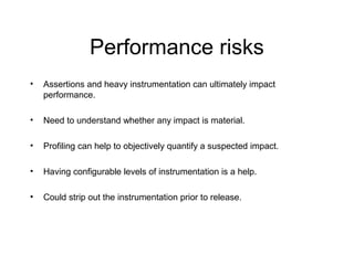 Performance risks
• Assertions and heavy instrumentation can ultimately impact
performance.
• Need to understand whether any impact is material.
• Profiling can help to objectively quantify a suspected impact.
• Having configurable levels of instrumentation is a help.
• Could strip out the instrumentation prior to release.
 