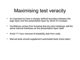 Maximising test veracity
• It’s important to have a sharply defined boundary between the
logic layer and the presentation layer by which it’s invoked.
• Confidence comes from knowing that any test interfaces call the
same internal interfaces as the presentation layer itself.
• Avoid 11th
hour removal of testability aids from code.
• Manual tests should supplement automated tests (more later).
 