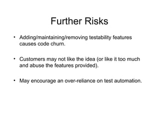 Further Risks
• Adding/maintaining/removing testability features
causes code churn.
• Customers may not like the idea (or like it too much
and abuse the features provided).
• May encourage an over-reliance on test automation.
 