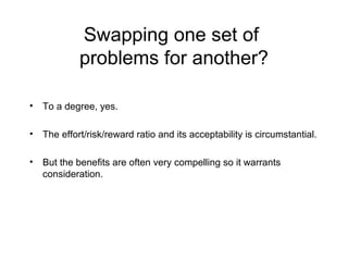 Swapping one set of
problems for another?
• To a degree, yes.
• The effort/risk/reward ratio and its acceptability is circumstantial.
• But the benefits are often very compelling so it warrants
consideration.
 