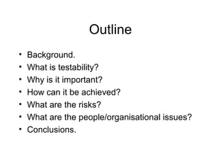 Outline
• Background.
• What is testability?
• Why is it important?
• How can it be achieved?
• What are the risks?
• What are the people/organisational issues?
• Conclusions.
 