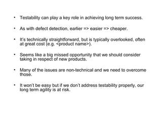 • Testability can play a key role in achieving long term success.
• As with defect detection, earlier => easier => cheaper.
• It’s technically straightforward, but is typically overlooked, often
at great cost (e.g. <product name>).
• Seems like a big missed opportunity that we should consider
taking in respect of new products.
• Many of the issues are non-technical and we need to overcome
those.
• It won’t be easy but if we don’t address testability properly, our
long term agility is at risk.
 