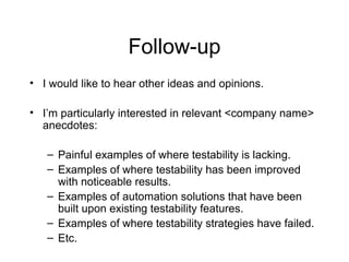 Follow-up
• I would like to hear other ideas and opinions.
• I’m particularly interested in relevant <company name>
anecdotes:
– Painful examples of where testability is lacking.
– Examples of where testability has been improved
with noticeable results.
– Examples of automation solutions that have been
built upon existing testability features.
– Examples of where testability strategies have failed.
– Etc.
 
