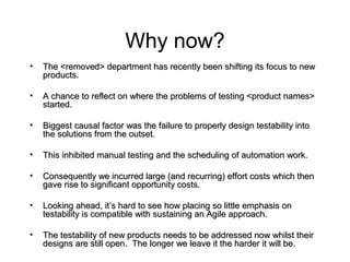 Why now?
• The <removed> department has recently been shifting its focus to newThe <removed> department has recently been shifting its focus to new
products.products.
• A chance to reflect on where the problems of testing <product names>A chance to reflect on where the problems of testing <product names>
started.started.
• Biggest causal factor was the failure to properly design testability intoBiggest causal factor was the failure to properly design testability into
the solutions from the outset.the solutions from the outset.
• This inhibited manual testing and the scheduling of automation work.This inhibited manual testing and the scheduling of automation work.
• Consequently we incurred large (and recurring) effort costs which thenConsequently we incurred large (and recurring) effort costs which then
gave rise to significant opportunity costs.gave rise to significant opportunity costs.
• Looking ahead, it’s hard to see how placing so little emphasis onLooking ahead, it’s hard to see how placing so little emphasis on
testability is compatible with sustaining an Agile approach.testability is compatible with sustaining an Agile approach.
• The testability of new products needs to be addressed now whilst theirThe testability of new products needs to be addressed now whilst their
designs are still open. The longer we leave it the harder it will be.designs are still open. The longer we leave it the harder it will be.
 