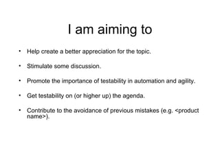 I am aiming to
• Help create a better appreciation for the topic.
• Stimulate some discussion.
• Promote the importance of testability in automation and agility.
• Get testability on (or higher up) the agenda.
• Contribute to the avoidance of previous mistakes (e.g. <product
name>).
 