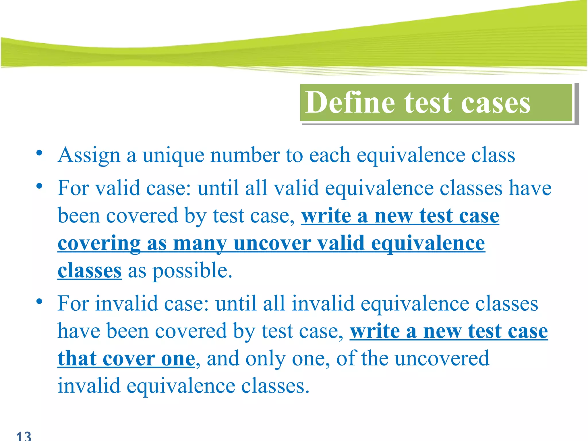 • Assign a unique number to each equivalence class
• For valid case: until all valid equivalence classes have
been covered by test case, write a new test case
covering as many uncover valid equivalence
classes as possible.
• For invalid case: until all invalid equivalence classes
have been covered by test case, write a new test case
that cover one, and only one, of the uncovered
invalid equivalence classes.
Define test casesDefine test cases
 