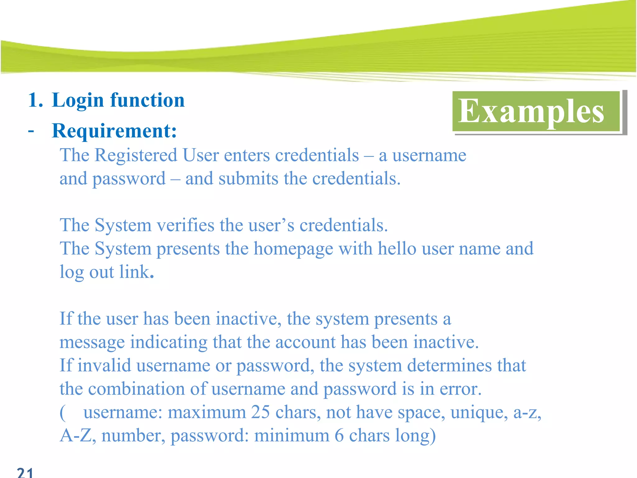 1. Login function
- Requirement:
The Registered User enters credentials – a username
and password – and submits the credentials.
The System verifies the user’s credentials.
The System presents the homepage with hello user name and
log out link.
If the user has been inactive, the system presents a
message indicating that the account has been inactive.
If invalid username or password, the system determines that
the combination of username and password is in error.
( username: maximum 25 chars, not have space, unique, a-z,
A-Z, number, password: minimum 6 chars long)
ExamplesExamples
 