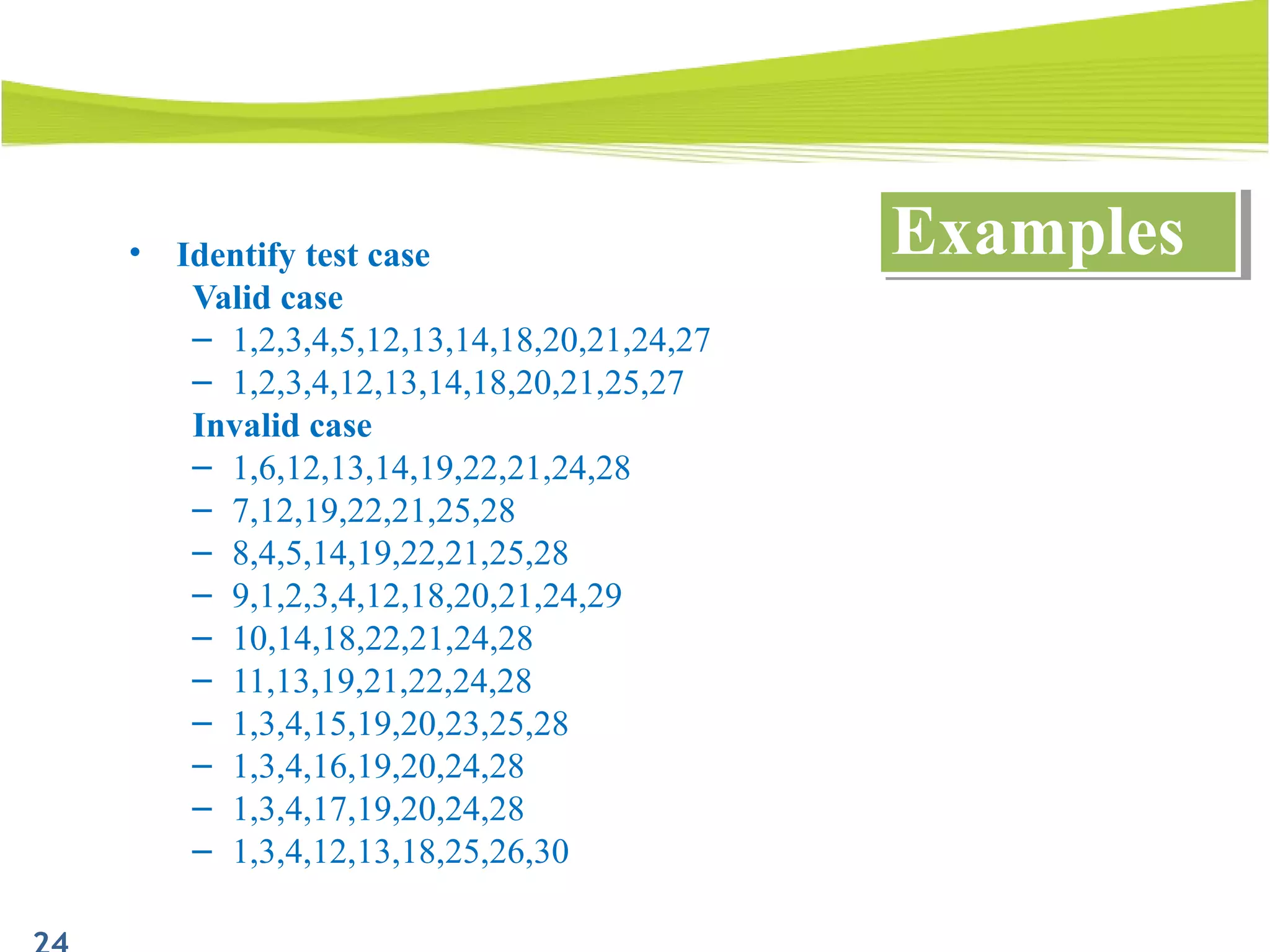 • Identify test case
Valid case
– 1,2,3,4,5,12,13,14,18,20,21,24,27
– 1,2,3,4,12,13,14,18,20,21,25,27
Invalid case
– 1,6,12,13,14,19,22,21,24,28
– 7,12,19,22,21,25,28
– 8,4,5,14,19,22,21,25,28
– 9,1,2,3,4,12,18,20,21,24,29
– 10,14,18,22,21,24,28
– 11,13,19,21,22,24,28
– 1,3,4,15,19,20,23,25,28
– 1,3,4,16,19,20,24,28
– 1,3,4,17,19,20,24,28
– 1,3,4,12,13,18,25,26,30
ExamplesExamples
 