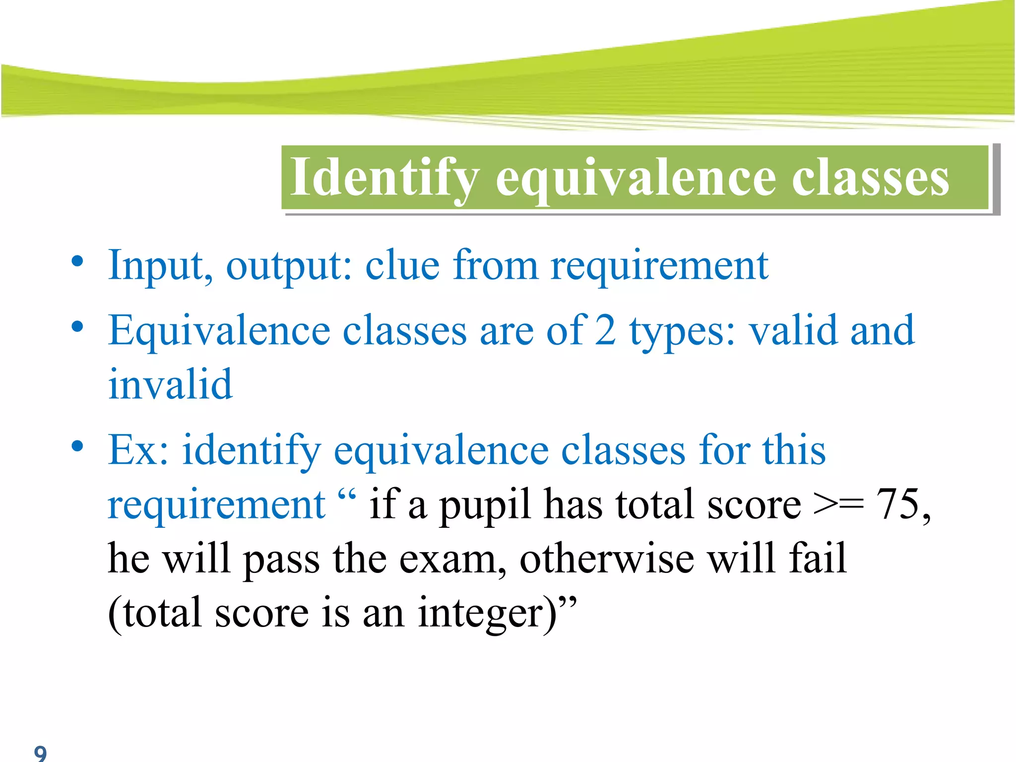 • Input, output: clue from requirement
• Equivalence classes are of 2 types: valid and
invalid
• Ex: identify equivalence classes for this
requirement “ if a pupil has total score >= 75,
he will pass the exam, otherwise will fail
(total score is an integer)”
Identify equivalence classesIdentify equivalence classes
 