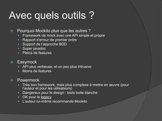 Avec quels outils ?
   Pourquoi Mockito plus que les autres ?
       Framework de mock avec une API simple et propre
       Rapport d’erreur de premier ordre
       Support de l’approche BDD
       Super javadoc
       Pleins de features

   Easymock
     API plus verbeuse, et un peu plus intrusive
     Moins de features

   Powermock
     Très bon framework, mais plus complexe à mettre en œuvre (pour
      l’auteur et pour les utilisateurs)
     Dangereux pour le design : tests boite blanche
     OK pour le legacy
     L’auteur lui-même recommande Mockito
 