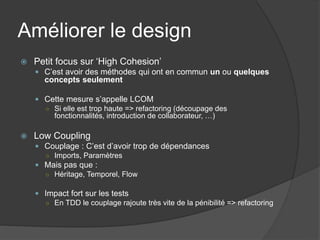 Améliorer le design
   Petit focus sur ‘High Cohesion’
     C’est avoir des méthodes qui ont en commun un ou quelques
      concepts seulement

     Cette mesure s’appelle LCOM
      ○ Si elle est trop haute => refactoring (découpage des
        fonctionnalités, introduction de collaborateur, …)

   Low Coupling
     Couplage : C’est d’avoir trop de dépendances
      ○ Imports, Paramètres
     Mais pas que :
      ○ Héritage, Temporel, Flow


     Impact fort sur les tests
      ○ En TDD le couplage rajoute très vite de la pénibilité => refactoring
 
