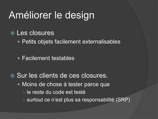 Améliorer le design
   Les closures
     Petits objets facilement externalisables


     Facilement testables


   Sur les clients de ces closures.
     Moins de chose à tester parce que
      ○ le reste du code est testé
      ○ surtout ce n’est plus sa responsabilité (SRP)
 