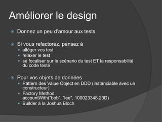 Améliorer le design
   Donnez un peu d’amour aux tests

   Si vous refactorez, pensez à
     alléger vos test
     relaxer le test
     se focaliser sur le scénario du test ET la responsabilité
      du code testé

   Pour vos objets de données
     Pattern des Value Object en DDD (instanciable avec un
      constructeur)
     Factory Method
      accountWith("bob", "lee", 100023348.23D)
     Builder à la Joshua Bloch
 