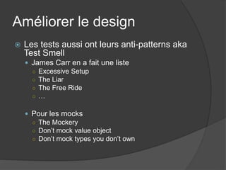 Améliorer le design
   Les tests aussi ont leurs anti-patterns aka
    Test Smell
     James Carr en a fait une liste
      ○ Excessive Setup
      ○ The Liar
      ○ The Free Ride
      ○ …


     Pour les mocks
      ○ The Mockery
      ○ Don’t mock value object
      ○ Don’t mock types you don’t own
 