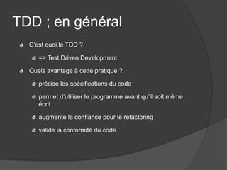 TDD ; en général
  C’est quoi le TDD ?

     => Test Driven Development

  Quels avantage à cette pratique ?

     précise les spécifications du code

     permet d’utiliser le programme avant qu’il soit même
     écrit

     augmente la confiance pour le refactoring

     valide la conformité du code
 
