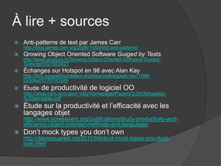À lire + sources
   Anti-patterns de test par James Carr
    http://blog.james-carr.org/2006/11/03/tdd-anti-patterns/
   Growing Object Oriented Software Guiged by Tests
    http://www.amazon.fr/Growing-Object-Oriented-Software-Guided-
    Tests/dp/0321503627
   Échanges sur Hotspot en 98 avec Alan Kay
    http://lists.squeakfoundation.org/pipermail/squeak-dev/1998-
    October/017019.html
   Étude de productivité de logiciel OO
    http://www.csm.ornl.gov/~v8q/Homepage/Papers%20Old/spetep-
    %20printable.pdf
   Étude sur la productivité et l’efficacité avec les
    langages objet
    http://www.sciweavers.org/publications/study-productivity-and-
    efficiency-object-oriented-methods-and-languages
   Don’t mock types you don’t own
    http://davesquared.net/2011/04/dont-mock-types-you-dont-
    own.html
 