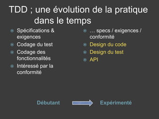 TDD ; une évolution de la pratique
      dans le temps
   Spécifications &      … specs / exigences /
    exigences              conformité
   Codage du test        Design du code
   Codage des            Design du test
    fonctionnalités       API
   Intéressé par la
    conformité




            Débutant           Expérimenté
 