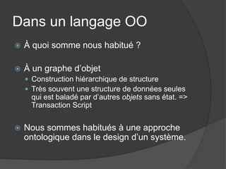 Dans un langage OO
   À quoi somme nous habitué ?

   À un graphe d’objet
     Construction hiérarchique de structure
     Très souvent une structure de données seules
     qui est baladé par d’autres objets sans état. =>
     Transaction Script


   Nous sommes habitués à une approche
    ontologique dans le design d’un système.
 