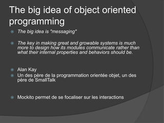 The big idea of object oriented
programming
   The big idea is "messaging"

   The key in making great and growable systems is much
    more to design how its modules communicate rather than
    what their internal properties and behaviors should be.


   Alan Kay
   Un des père de la programmation orientée objet, un des
    père de SmallTalk


   Mockito permet de se focaliser sur les interactions
 