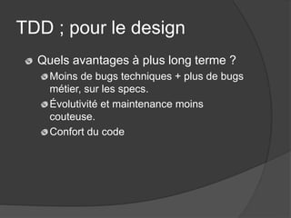 TDD ; pour le design
  Quels avantages à plus long terme ?
    Moins de bugs techniques + plus de bugs
    métier, sur les specs.
    Évolutivité et maintenance moins
    couteuse.
    Confort du code
 
