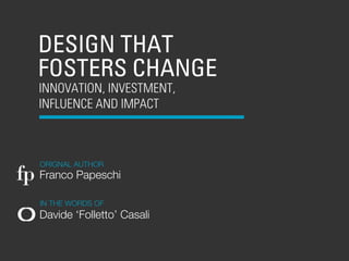 DESIGN THAT
   FOSTERS CHANGE
   INNOVATION, INVESTMENT,
   INFLUENCE AND IMPACT



    ORIGNAL AUTHOR
fp Franco Papeschi
    IN THE WORDS OF
   Davide ‘Folletto’ Casali
 