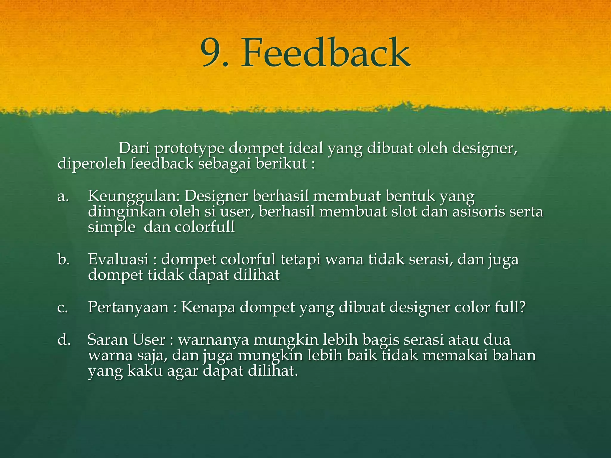 9. Feedback
Dari prototype dompet ideal yang dibuat oleh designer,
diperoleh feedback sebagai berikut :
a. Keunggulan: Designer berhasil membuat bentuk yang
diinginkan oleh si user, berhasil membuat slot dan asisoris serta
simple dan colorfull
b. Evaluasi : dompet colorful tetapi wana tidak serasi, dan juga
dompet tidak dapat dilihat
c. Pertanyaan : Kenapa dompet yang dibuat designer color full?
d. Saran User : warnanya mungkin lebih bagis serasi atau dua
warna saja, dan juga mungkin lebih baik tidak memakai bahan
yang kaku agar dapat dilihat.
 