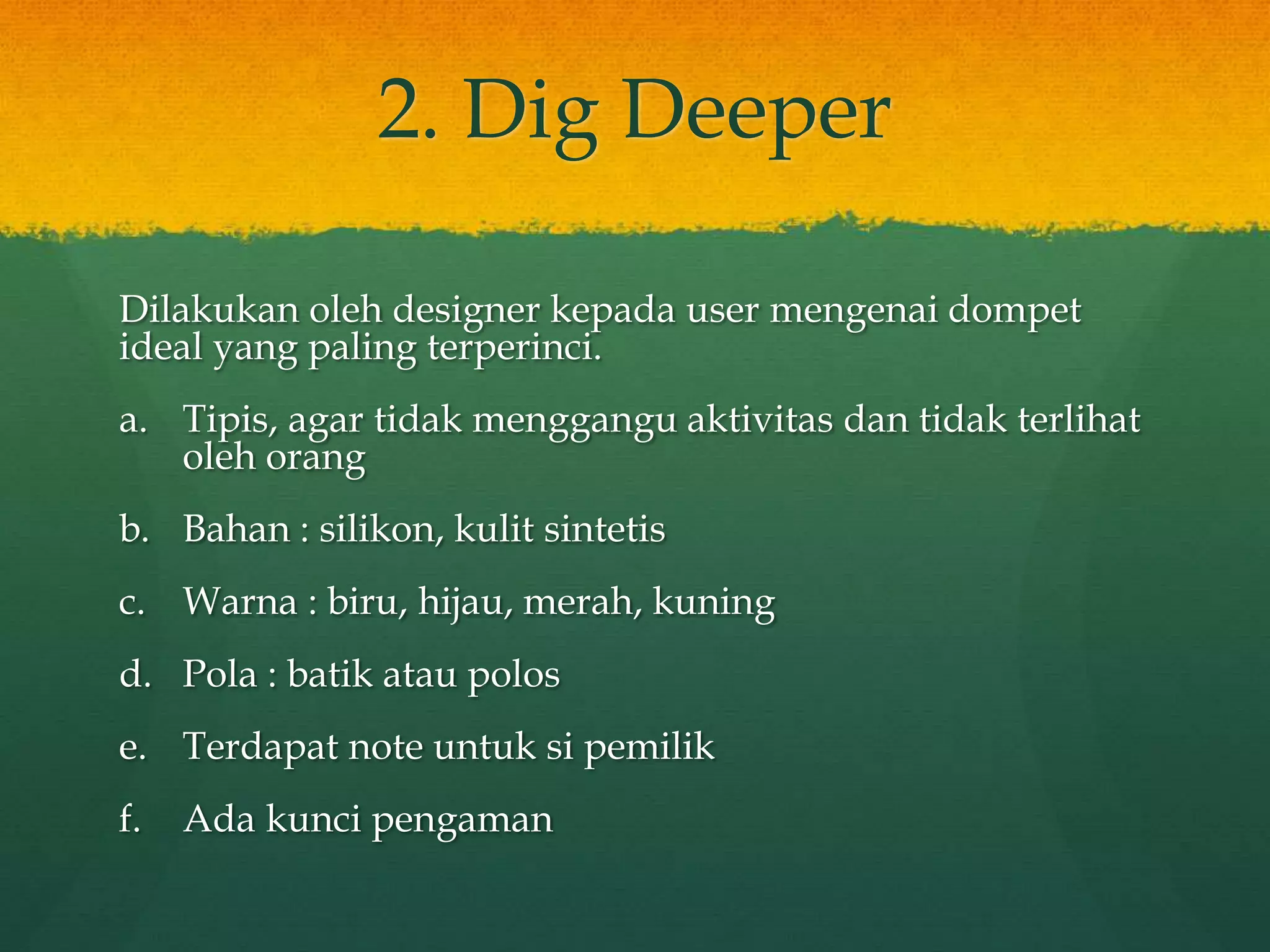 2. Dig Deeper
Dilakukan oleh designer kepada user mengenai dompet
ideal yang paling terperinci.
a. Tipis, agar tidak menggangu aktivitas dan tidak terlihat
oleh orang
b. Bahan : silikon, kulit sintetis
c. Warna : biru, hijau, merah, kuning
d. Pola : batik atau polos
e. Terdapat note untuk si pemilik
f. Ada kunci pengaman
 