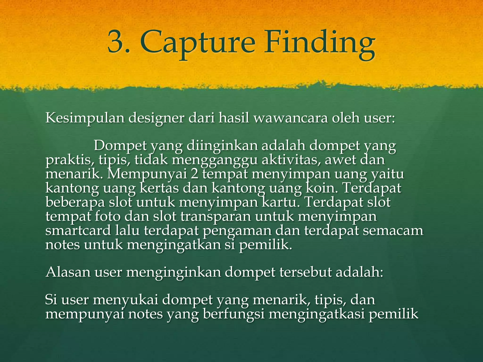 3. Capture Finding
Kesimpulan designer dari hasil wawancara oleh user:
Dompet yang diinginkan adalah dompet yang
praktis, tipis, tidak mengganggu aktivitas, awet dan
menarik. Mempunyai 2 tempat menyimpan uang yaitu
kantong uang kertas dan kantong uang koin. Terdapat
beberapa slot untuk menyimpan kartu. Terdapat slot
tempat foto dan slot transparan untuk menyimpan
smartcard lalu terdapat pengaman dan terdapat semacam
notes untuk mengingatkan si pemilik.
Alasan user menginginkan dompet tersebut adalah:
Si user menyukai dompet yang menarik, tipis, dan
mempunyai notes yang berfungsi mengingatkasi pemilik
 