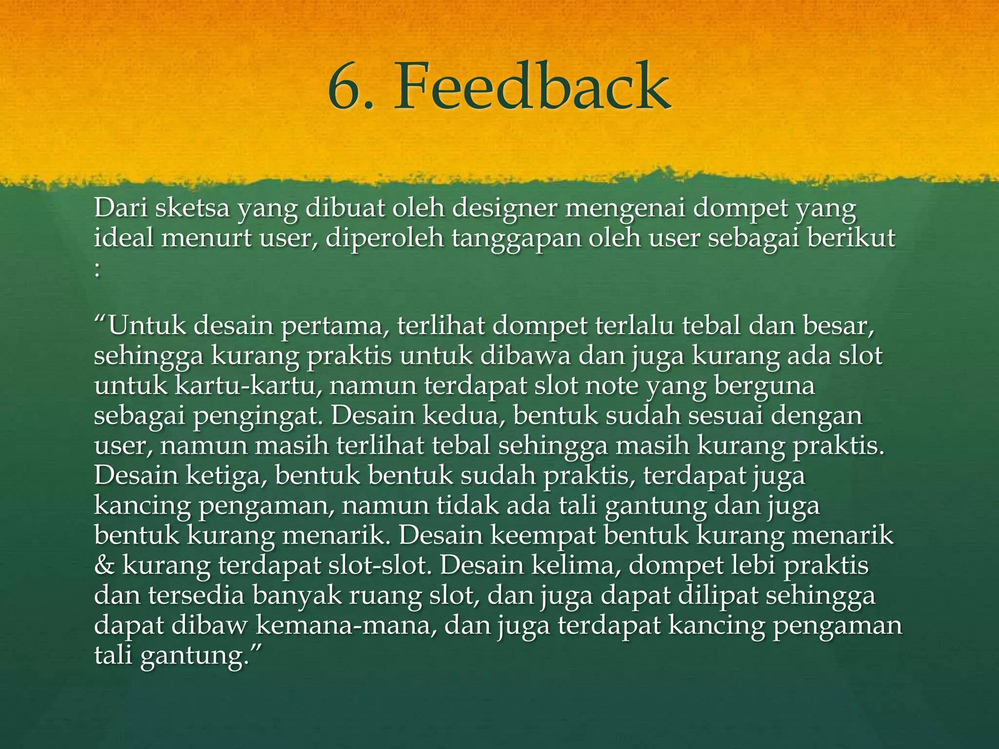 6. Feedback
Dari sketsa yang dibuat oleh designer mengenai dompet yang
ideal menurt user, diperoleh tanggapan oleh user sebagai berikut
:
“Untuk desain pertama, terlihat dompet terlalu tebal dan besar,
sehingga kurang praktis untuk dibawa dan juga kurang ada slot
untuk kartu-kartu, namun terdapat slot note yang berguna
sebagai pengingat. Desain kedua, bentuk sudah sesuai dengan
user, namun masih terlihat tebal sehingga masih kurang praktis.
Desain ketiga, bentuk bentuk sudah praktis, terdapat juga
kancing pengaman, namun tidak ada tali gantung dan juga
bentuk kurang menarik. Desain keempat bentuk kurang menarik
& kurang terdapat slot-slot. Desain kelima, dompet lebi praktis
dan tersedia banyak ruang slot, dan juga dapat dilipat sehingga
dapat dibaw kemana-mana, dan juga terdapat kancing pengaman
tali gantung.”
 