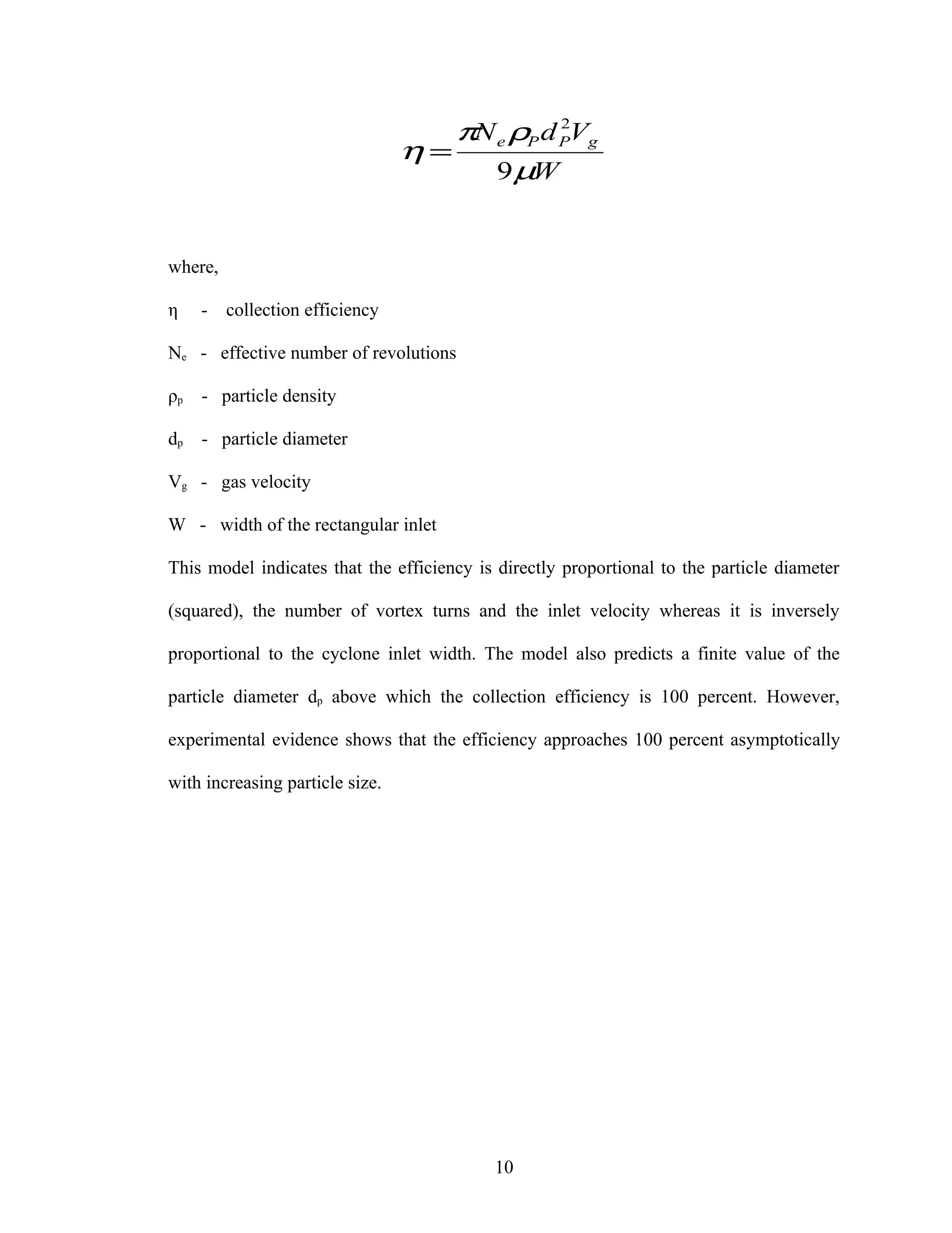 πN e ρP d PVg
                                              2

                                 η=
                                       9 µW


where,

η    -   collection efficiency

Ne - effective number of revolutions

ρp   - particle density

dp   - particle diameter

Vg - gas velocity

W - width of the rectangular inlet

This model indicates that the efficiency is directly proportional to the particle diameter

(squared), the number of vortex turns and the inlet velocity whereas it is inversely

proportional to the cyclone inlet width. The model also predicts a finite value of the

particle diameter dp above which the collection efficiency is 100 percent. However,

experimental evidence shows that the efficiency approaches 100 percent asymptotically

with increasing particle size.




                                           10
 