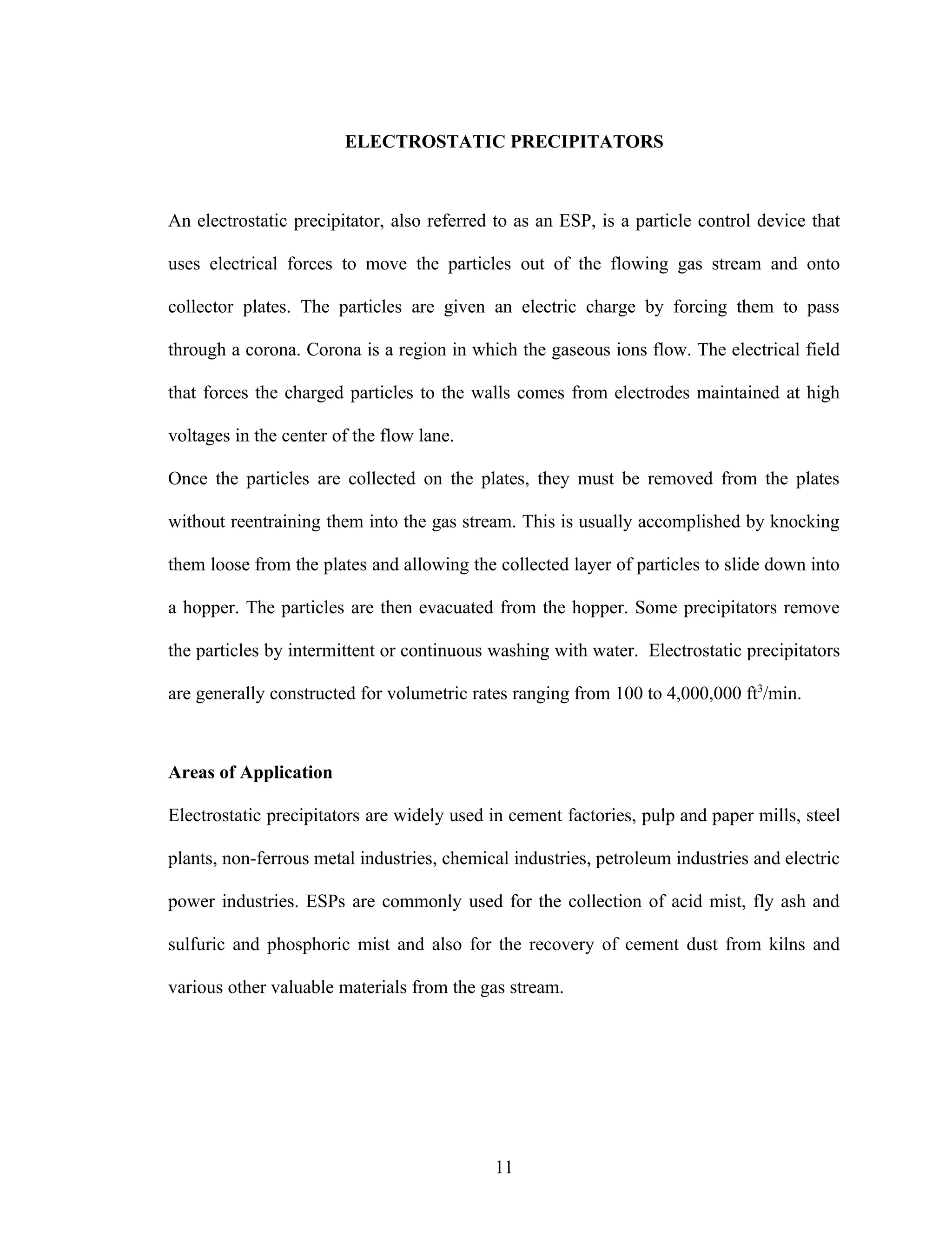 ELECTROSTATIC PRECIPITATORS



An electrostatic precipitator, also referred to as an ESP, is a particle control device that

uses electrical forces to move the particles out of the flowing gas stream and onto

collector plates. The particles are given an electric charge by forcing them to pass

through a corona. Corona is a region in which the gaseous ions flow. The electrical field

that forces the charged particles to the walls comes from electrodes maintained at high

voltages in the center of the flow lane.

Once the particles are collected on the plates, they must be removed from the plates

without reentraining them into the gas stream. This is usually accomplished by knocking

them loose from the plates and allowing the collected layer of particles to slide down into

a hopper. The particles are then evacuated from the hopper. Some precipitators remove

the particles by intermittent or continuous washing with water. Electrostatic precipitators

are generally constructed for volumetric rates ranging from 100 to 4,000,000 ft3/min.



Areas of Application

Electrostatic precipitators are widely used in cement factories, pulp and paper mills, steel

plants, non-ferrous metal industries, chemical industries, petroleum industries and electric

power industries. ESPs are commonly used for the collection of acid mist, fly ash and

sulfuric and phosphoric mist and also for the recovery of cement dust from kilns and

various other valuable materials from the gas stream.




                                            11
 