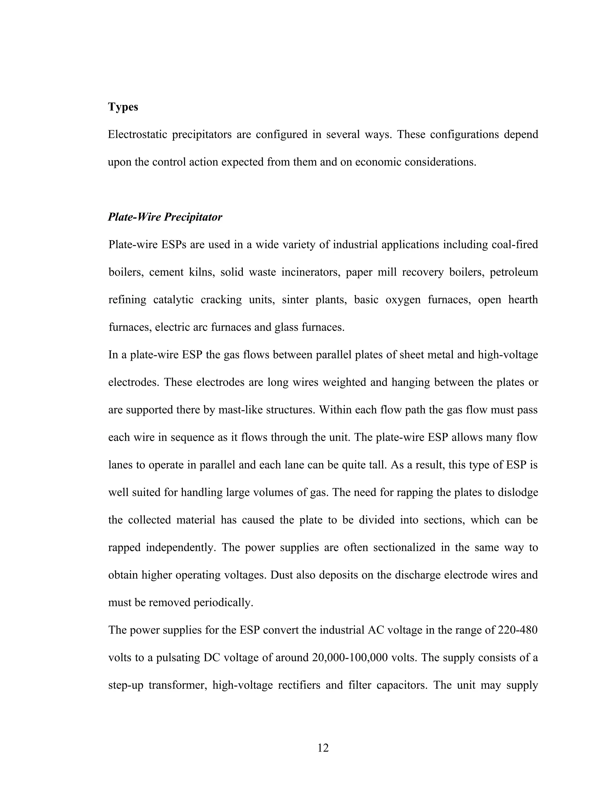 Types

Electrostatic precipitators are configured in several ways. These configurations depend

upon the control action expected from them and on economic considerations.



Plate-Wire Precipitator

Plate-wire ESPs are used in a wide variety of industrial applications including coal-fired

boilers, cement kilns, solid waste incinerators, paper mill recovery boilers, petroleum

refining catalytic cracking units, sinter plants, basic oxygen furnaces, open hearth

furnaces, electric arc furnaces and glass furnaces.

In a plate-wire ESP the gas flows between parallel plates of sheet metal and high-voltage

electrodes. These electrodes are long wires weighted and hanging between the plates or

are supported there by mast-like structures. Within each flow path the gas flow must pass

each wire in sequence as it flows through the unit. The plate-wire ESP allows many flow

lanes to operate in parallel and each lane can be quite tall. As a result, this type of ESP is

well suited for handling large volumes of gas. The need for rapping the plates to dislodge

the collected material has caused the plate to be divided into sections, which can be

rapped independently. The power supplies are often sectionalized in the same way to

obtain higher operating voltages. Dust also deposits on the discharge electrode wires and

must be removed periodically.

The power supplies for the ESP convert the industrial AC voltage in the range of 220-480

volts to a pulsating DC voltage of around 20,000-100,000 volts. The supply consists of a

step-up transformer, high-voltage rectifiers and filter capacitors. The unit may supply




                                             12
 