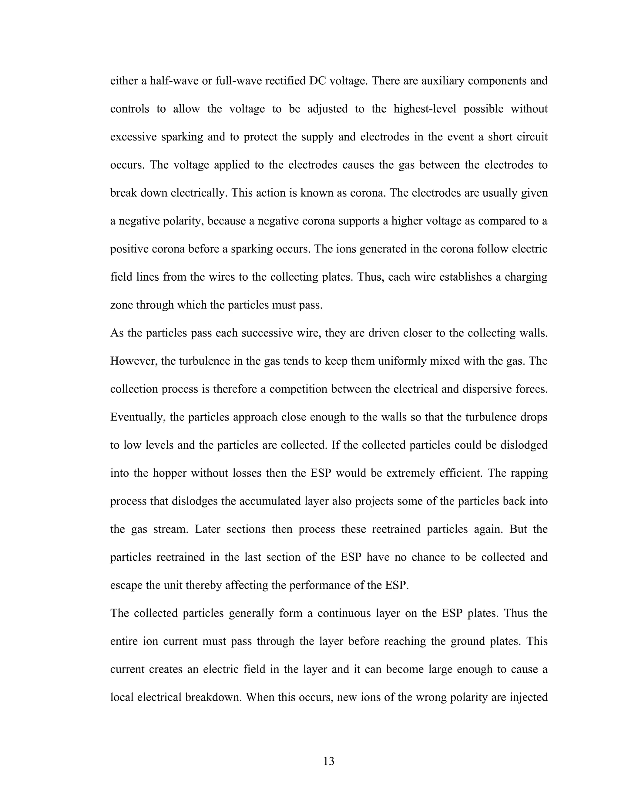 either a half-wave or full-wave rectified DC voltage. There are auxiliary components and

controls to allow the voltage to be adjusted to the highest-level possible without

excessive sparking and to protect the supply and electrodes in the event a short circuit

occurs. The voltage applied to the electrodes causes the gas between the electrodes to

break down electrically. This action is known as corona. The electrodes are usually given

a negative polarity, because a negative corona supports a higher voltage as compared to a

positive corona before a sparking occurs. The ions generated in the corona follow electric

field lines from the wires to the collecting plates. Thus, each wire establishes a charging

zone through which the particles must pass.

As the particles pass each successive wire, they are driven closer to the collecting walls.

However, the turbulence in the gas tends to keep them uniformly mixed with the gas. The

collection process is therefore a competition between the electrical and dispersive forces.

Eventually, the particles approach close enough to the walls so that the turbulence drops

to low levels and the particles are collected. If the collected particles could be dislodged

into the hopper without losses then the ESP would be extremely efficient. The rapping

process that dislodges the accumulated layer also projects some of the particles back into

the gas stream. Later sections then process these reetrained particles again. But the

particles reetrained in the last section of the ESP have no chance to be collected and

escape the unit thereby affecting the performance of the ESP.

The collected particles generally form a continuous layer on the ESP plates. Thus the

entire ion current must pass through the layer before reaching the ground plates. This

current creates an electric field in the layer and it can become large enough to cause a

local electrical breakdown. When this occurs, new ions of the wrong polarity are injected




                                            13
 