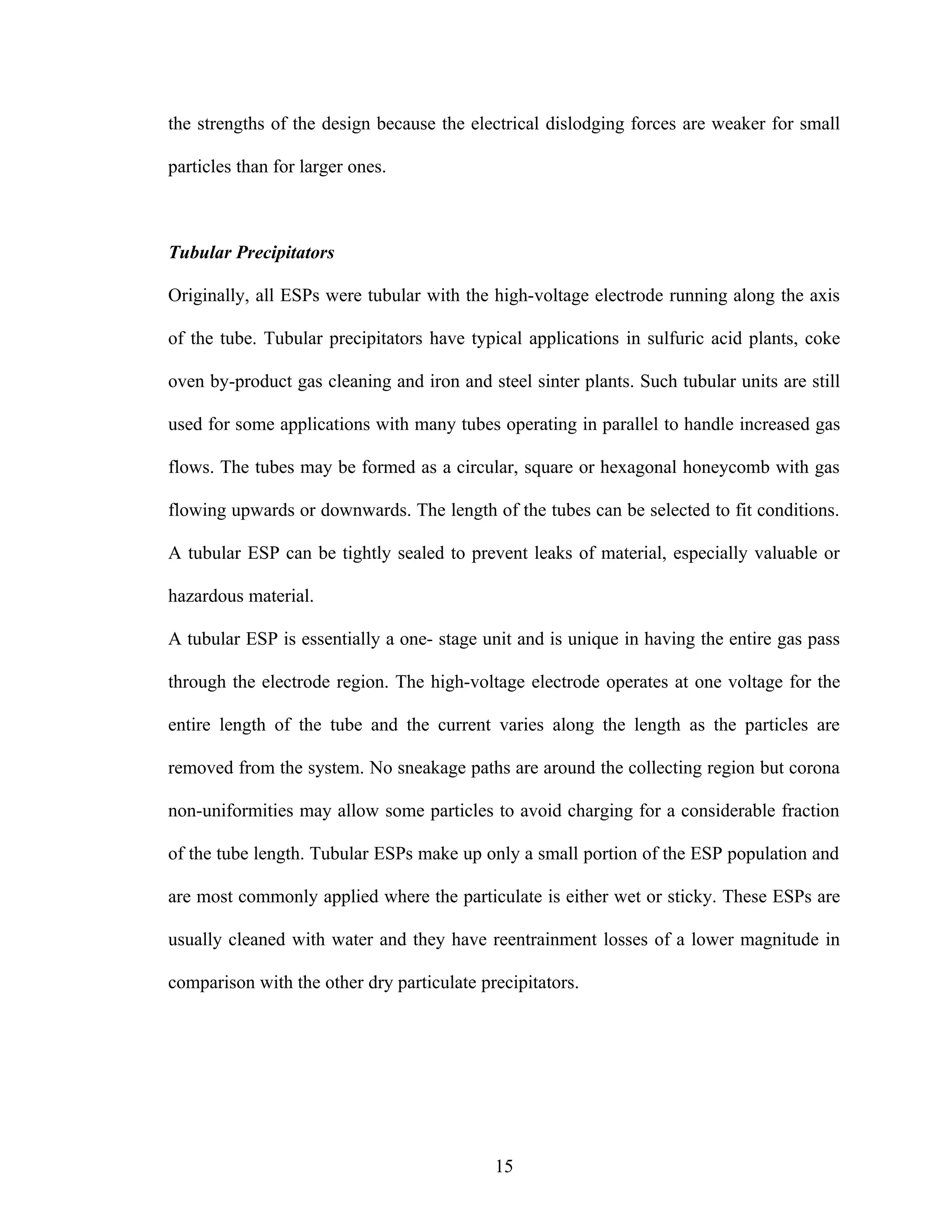 the strengths of the design because the electrical dislodging forces are weaker for small

particles than for larger ones.



Tubular Precipitators

Originally, all ESPs were tubular with the high-voltage electrode running along the axis

of the tube. Tubular precipitators have typical applications in sulfuric acid plants, coke

oven by-product gas cleaning and iron and steel sinter plants. Such tubular units are still

used for some applications with many tubes operating in parallel to handle increased gas

flows. The tubes may be formed as a circular, square or hexagonal honeycomb with gas

flowing upwards or downwards. The length of the tubes can be selected to fit conditions.

A tubular ESP can be tightly sealed to prevent leaks of material, especially valuable or

hazardous material.

A tubular ESP is essentially a one- stage unit and is unique in having the entire gas pass

through the electrode region. The high-voltage electrode operates at one voltage for the

entire length of the tube and the current varies along the length as the particles are

removed from the system. No sneakage paths are around the collecting region but corona

non-uniformities may allow some particles to avoid charging for a considerable fraction

of the tube length. Tubular ESPs make up only a small portion of the ESP population and

are most commonly applied where the particulate is either wet or sticky. These ESPs are

usually cleaned with water and they have reentrainment losses of a lower magnitude in

comparison with the other dry particulate precipitators.




                                            15
 