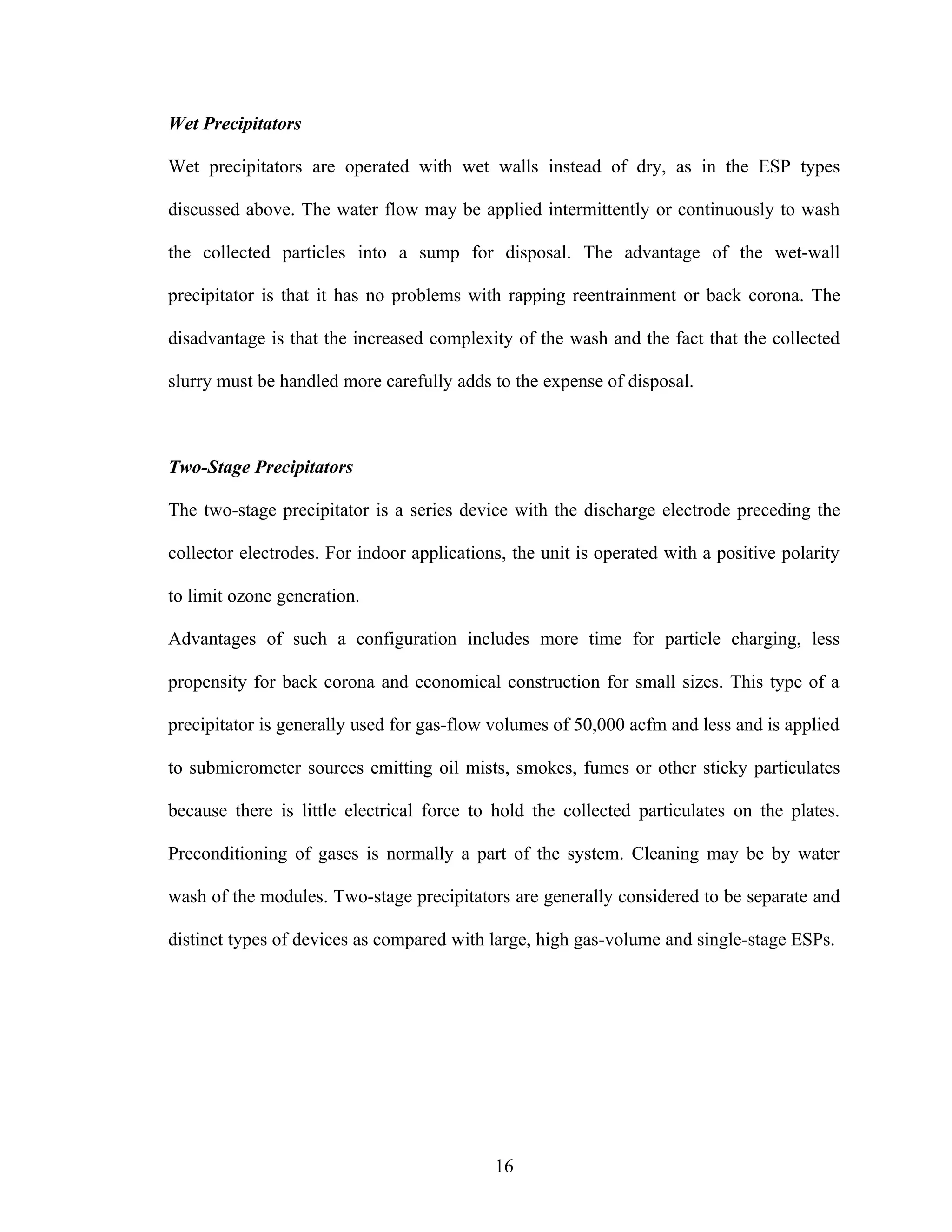 Wet Precipitators

Wet precipitators are operated with wet walls instead of dry, as in the ESP types

discussed above. The water flow may be applied intermittently or continuously to wash

the collected particles into a sump for disposal. The advantage of the wet-wall

precipitator is that it has no problems with rapping reentrainment or back corona. The

disadvantage is that the increased complexity of the wash and the fact that the collected

slurry must be handled more carefully adds to the expense of disposal.



Two-Stage Precipitators

The two-stage precipitator is a series device with the discharge electrode preceding the

collector electrodes. For indoor applications, the unit is operated with a positive polarity

to limit ozone generation.

Advantages of such a configuration includes more time for particle charging, less

propensity for back corona and economical construction for small sizes. This type of a

precipitator is generally used for gas-flow volumes of 50,000 acfm and less and is applied

to submicrometer sources emitting oil mists, smokes, fumes or other sticky particulates

because there is little electrical force to hold the collected particulates on the plates.

Preconditioning of gases is normally a part of the system. Cleaning may be by water

wash of the modules. Two-stage precipitators are generally considered to be separate and

distinct types of devices as compared with large, high gas-volume and single-stage ESPs.




                                            16
 
