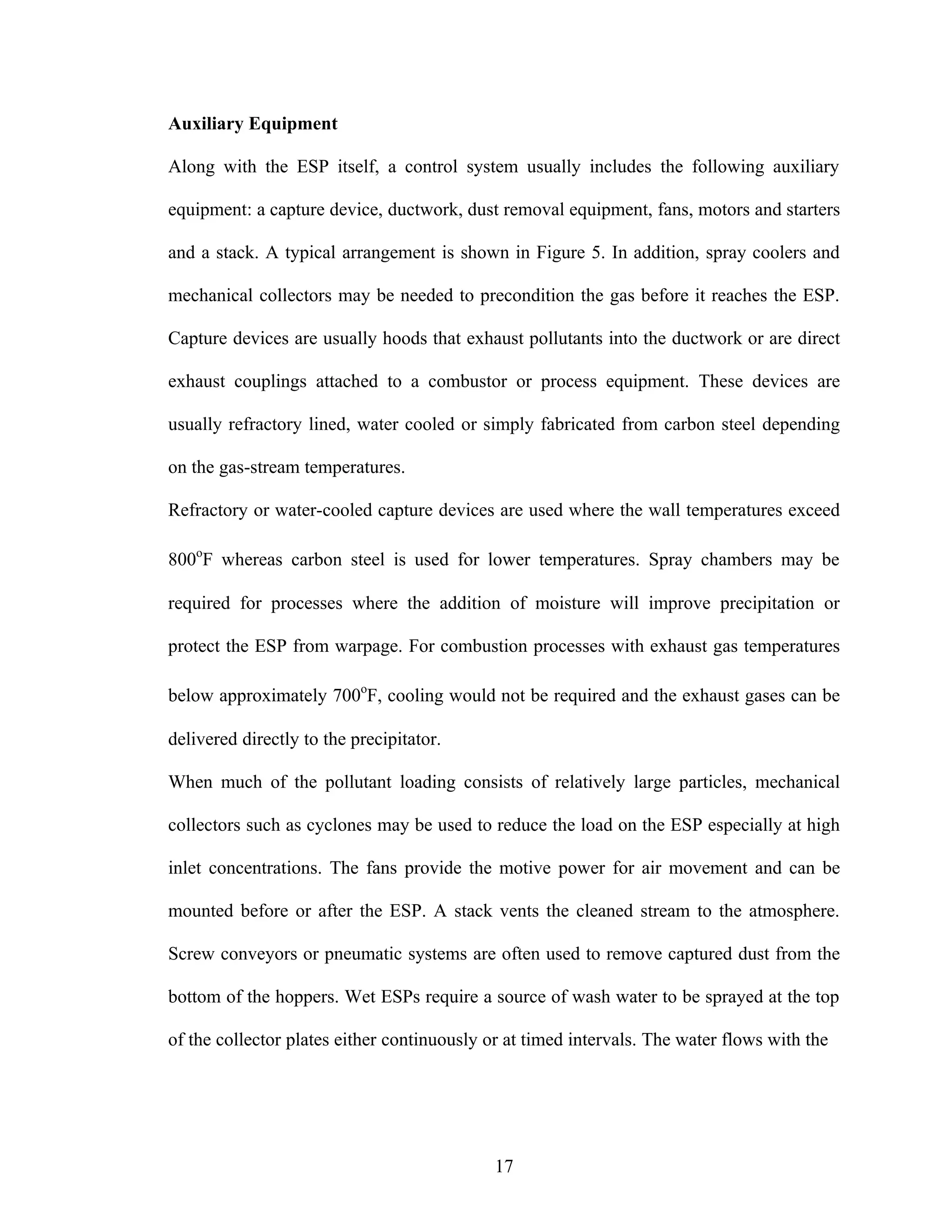 Auxiliary Equipment

Along with the ESP itself, a control system usually includes the following auxiliary

equipment: a capture device, ductwork, dust removal equipment, fans, motors and starters

and a stack. A typical arrangement is shown in Figure 5. In addition, spray coolers and

mechanical collectors may be needed to precondition the gas before it reaches the ESP.

Capture devices are usually hoods that exhaust pollutants into the ductwork or are direct

exhaust couplings attached to a combustor or process equipment. These devices are

usually refractory lined, water cooled or simply fabricated from carbon steel depending

on the gas-stream temperatures.

Refractory or water-cooled capture devices are used where the wall temperatures exceed

800oF whereas carbon steel is used for lower temperatures. Spray chambers may be

required for processes where the addition of moisture will improve precipitation or

protect the ESP from warpage. For combustion processes with exhaust gas temperatures

below approximately 700oF, cooling would not be required and the exhaust gases can be

delivered directly to the precipitator.

When much of the pollutant loading consists of relatively large particles, mechanical

collectors such as cyclones may be used to reduce the load on the ESP especially at high

inlet concentrations. The fans provide the motive power for air movement and can be

mounted before or after the ESP. A stack vents the cleaned stream to the atmosphere.

Screw conveyors or pneumatic systems are often used to remove captured dust from the

bottom of the hoppers. Wet ESPs require a source of wash water to be sprayed at the top

of the collector plates either continuously or at timed intervals. The water flows with the




                                             17
 