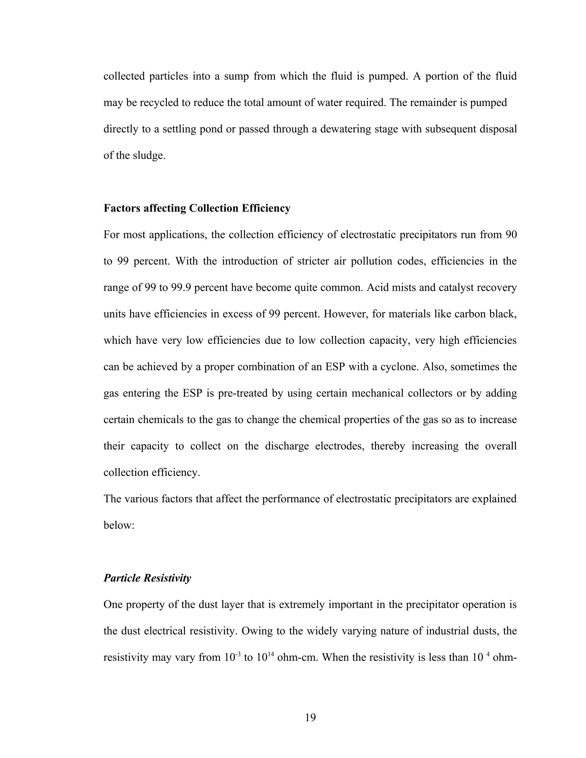 collected particles into a sump from which the fluid is pumped. A portion of the fluid

may be recycled to reduce the total amount of water required. The remainder is pumped

directly to a settling pond or passed through a dewatering stage with subsequent disposal

of the sludge.



Factors affecting Collection Efficiency

For most applications, the collection efficiency of electrostatic precipitators run from 90

to 99 percent. With the introduction of stricter air pollution codes, efficiencies in the

range of 99 to 99.9 percent have become quite common. Acid mists and catalyst recovery

units have efficiencies in excess of 99 percent. However, for materials like carbon black,

which have very low efficiencies due to low collection capacity, very high efficiencies

can be achieved by a proper combination of an ESP with a cyclone. Also, sometimes the

gas entering the ESP is pre-treated by using certain mechanical collectors or by adding

certain chemicals to the gas to change the chemical properties of the gas so as to increase

their capacity to collect on the discharge electrodes, thereby increasing the overall

collection efficiency.

The various factors that affect the performance of electrostatic precipitators are explained

below:



Particle Resistivity

One property of the dust layer that is extremely important in the precipitator operation is

the dust electrical resistivity. Owing to the widely varying nature of industrial dusts, the

resistivity may vary from 10-3 to 1014 ohm-cm. When the resistivity is less than 10 4 ohm-




                                            19
 