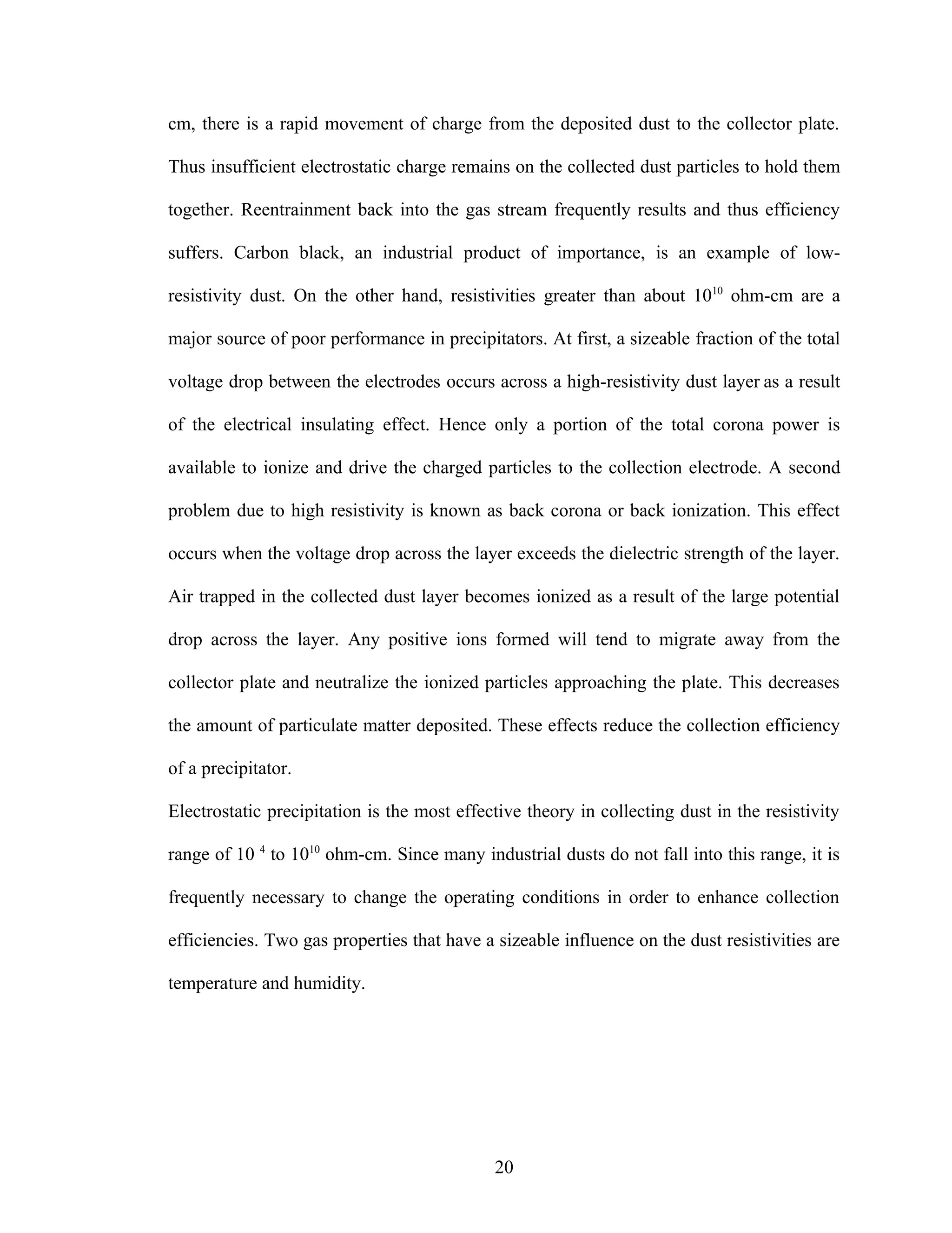 cm, there is a rapid movement of charge from the deposited dust to the collector plate.

Thus insufficient electrostatic charge remains on the collected dust particles to hold them

together. Reentrainment back into the gas stream frequently results and thus efficiency

suffers. Carbon black, an industrial product of importance, is an example of low-

resistivity dust. On the other hand, resistivities greater than about 1010 ohm-cm are a

major source of poor performance in precipitators. At first, a sizeable fraction of the total

voltage drop between the electrodes occurs across a high-resistivity dust layer as a result

of the electrical insulating effect. Hence only a portion of the total corona power is

available to ionize and drive the charged particles to the collection electrode. A second

problem due to high resistivity is known as back corona or back ionization. This effect

occurs when the voltage drop across the layer exceeds the dielectric strength of the layer.

Air trapped in the collected dust layer becomes ionized as a result of the large potential

drop across the layer. Any positive ions formed will tend to migrate away from the

collector plate and neutralize the ionized particles approaching the plate. This decreases

the amount of particulate matter deposited. These effects reduce the collection efficiency

of a precipitator.

Electrostatic precipitation is the most effective theory in collecting dust in the resistivity

range of 10 4 to 1010 ohm-cm. Since many industrial dusts do not fall into this range, it is

frequently necessary to change the operating conditions in order to enhance collection

efficiencies. Two gas properties that have a sizeable influence on the dust resistivities are

temperature and humidity.




                                             20
 