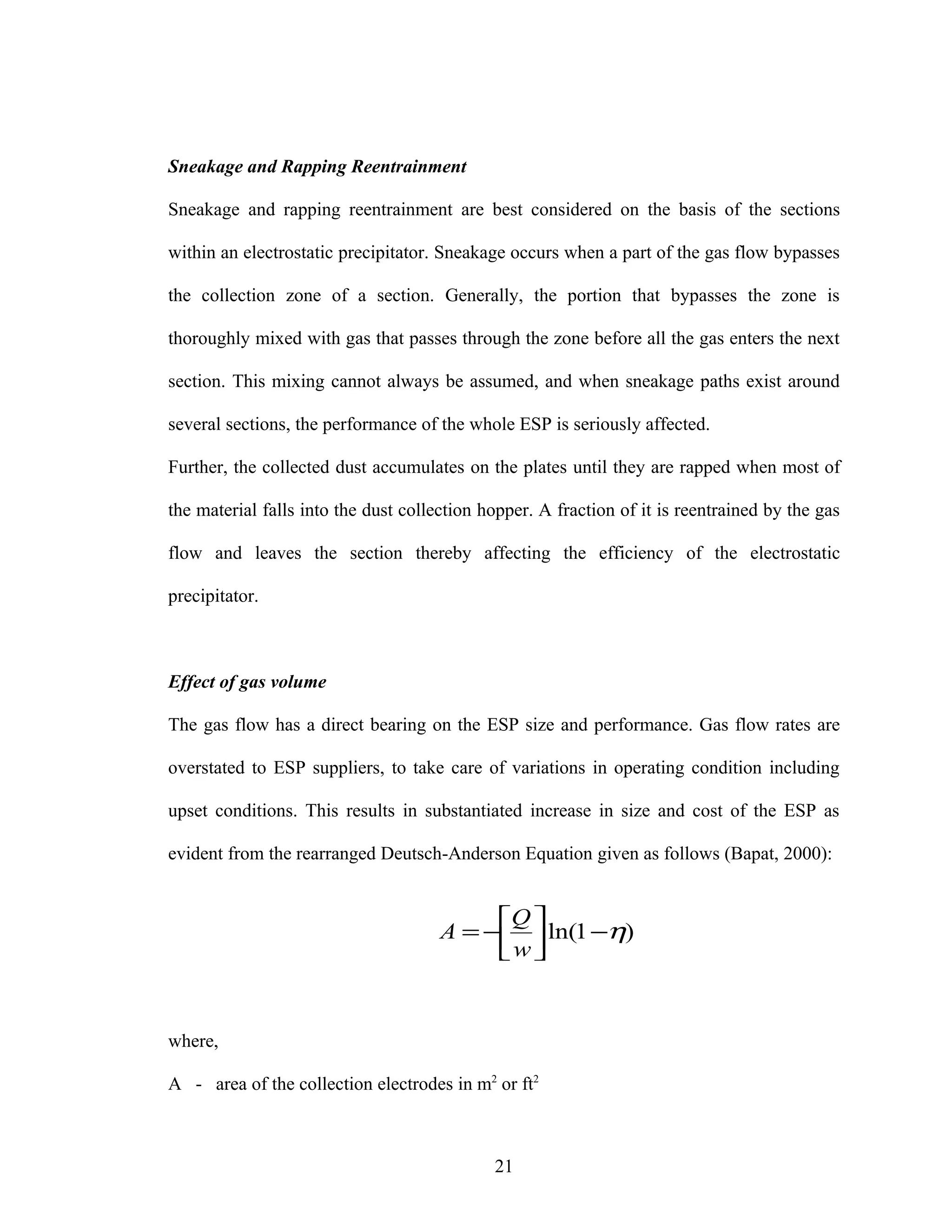 Sneakage and Rapping Reentrainment

Sneakage and rapping reentrainment are best considered on the basis of the sections

within an electrostatic precipitator. Sneakage occurs when a part of the gas flow bypasses

the collection zone of a section. Generally, the portion that bypasses the zone is

thoroughly mixed with gas that passes through the zone before all the gas enters the next

section. This mixing cannot always be assumed, and when sneakage paths exist around

several sections, the performance of the whole ESP is seriously affected.

Further, the collected dust accumulates on the plates until they are rapped when most of

the material falls into the dust collection hopper. A fraction of it is reentrained by the gas

flow and leaves the section thereby affecting the efficiency of the electrostatic

precipitator.



Effect of gas volume

The gas flow has a direct bearing on the ESP size and performance. Gas flow rates are

overstated to ESP suppliers, to take care of variations in operating condition including

upset conditions. This results in substantiated increase in size and cost of the ESP as

evident from the rearranged Deutsch-Anderson Equation given as follows (Bapat, 2000):


                                           Q 
                                      A = −  ln(1 −η)
                                           w 


where,

A - area of the collection electrodes in m2 or ft2



                                             21
 