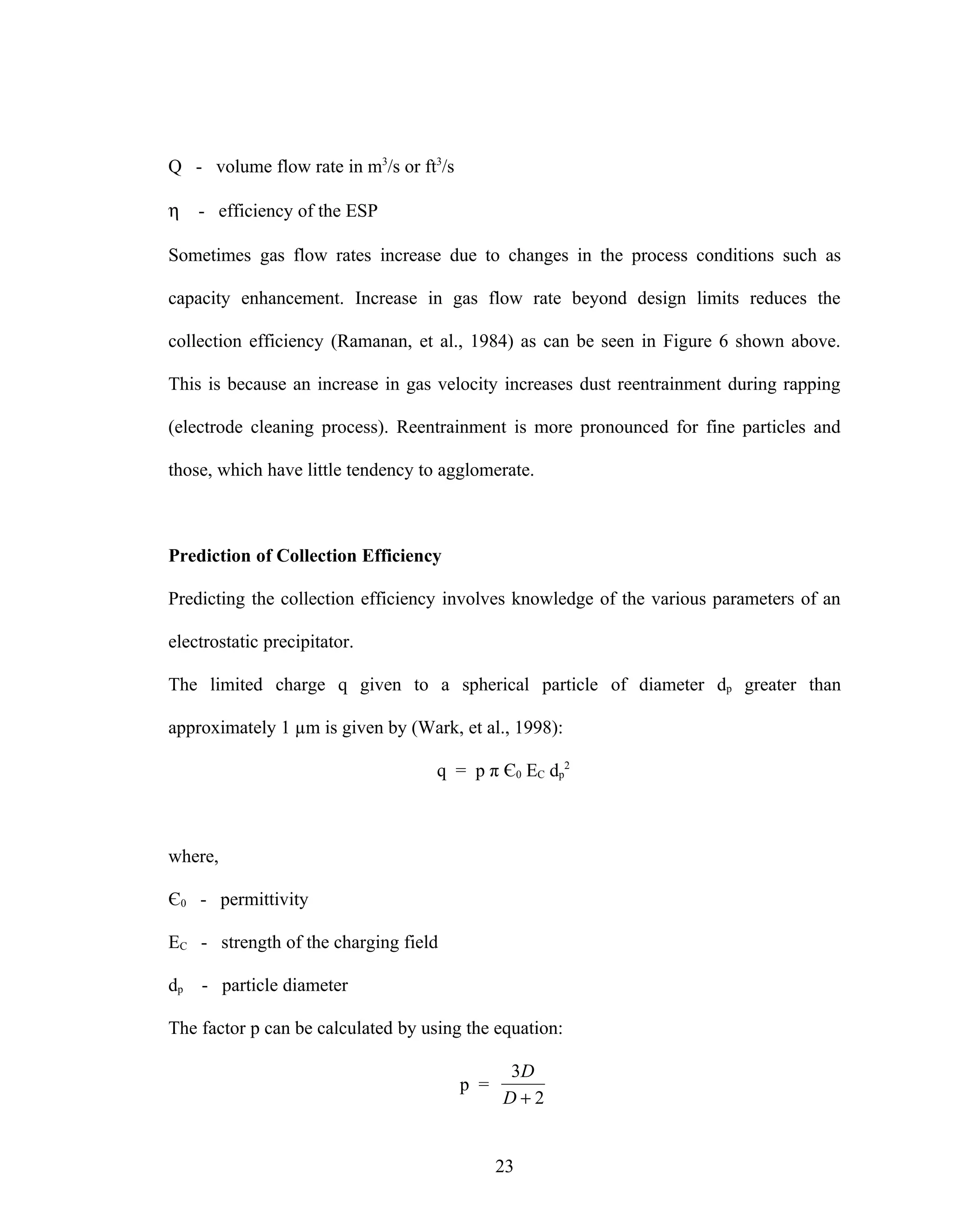 Q - volume flow rate in m3/s or ft3/s

η    - efficiency of the ESP

Sometimes gas flow rates increase due to changes in the process conditions such as

capacity enhancement. Increase in gas flow rate beyond design limits reduces the

collection efficiency (Ramanan, et al., 1984) as can be seen in Figure 6 shown above.

This is because an increase in gas velocity increases dust reentrainment during rapping

(electrode cleaning process). Reentrainment is more pronounced for fine particles and

those, which have little tendency to agglomerate.



Prediction of Collection Efficiency

Predicting the collection efficiency involves knowledge of the various parameters of an

electrostatic precipitator.

The limited charge q given to a spherical particle of diameter dp greater than

approximately 1 µm is given by (Wark, et al., 1998):

                                    q = p π Є0 EC dp2



where,

Є0 - permittivity

EC - strength of the charging field

dp   - particle diameter

The factor p can be calculated by using the equation:

                                              3D
                                        p =
                                              D+2


                                              23
 