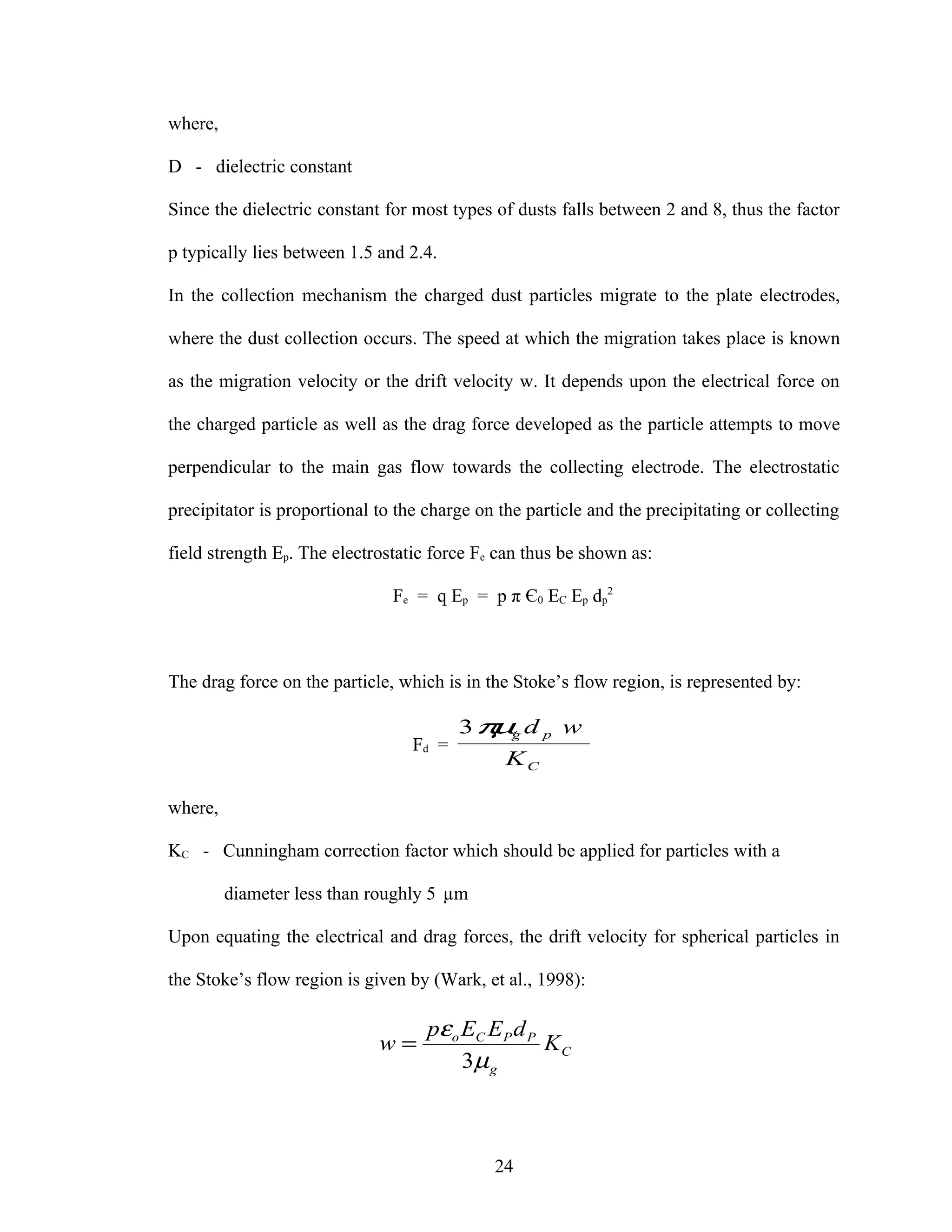 where,

D - dielectric constant

Since the dielectric constant for most types of dusts falls between 2 and 8, thus the factor

p typically lies between 1.5 and 2.4.

In the collection mechanism the charged dust particles migrate to the plate electrodes,

where the dust collection occurs. The speed at which the migration takes place is known

as the migration velocity or the drift velocity w. It depends upon the electrical force on

the charged particle as well as the drag force developed as the particle attempts to move

perpendicular to the main gas flow towards the collecting electrode. The electrostatic

precipitator is proportional to the charge on the particle and the precipitating or collecting

field strength Ep. The electrostatic force Fe can thus be shown as:

                               Fe = q Ep = p π Є0 EC Ep dp2



The drag force on the particle, which is in the Stoke’s flow region, is represented by:

                                         3π g d p w
                                           µ
                                  Fd =
                                               KC

where,

KC - Cunningham correction factor which should be applied for particles with a

         diameter less than roughly 5 µm

Upon equating the electrical and drag forces, the drift velocity for spherical particles in

the Stoke’s flow region is given by (Wark, et al., 1998):

                                    pεo EC EP d P
                             w=                   KC
                                        3µ g



                                             24
 