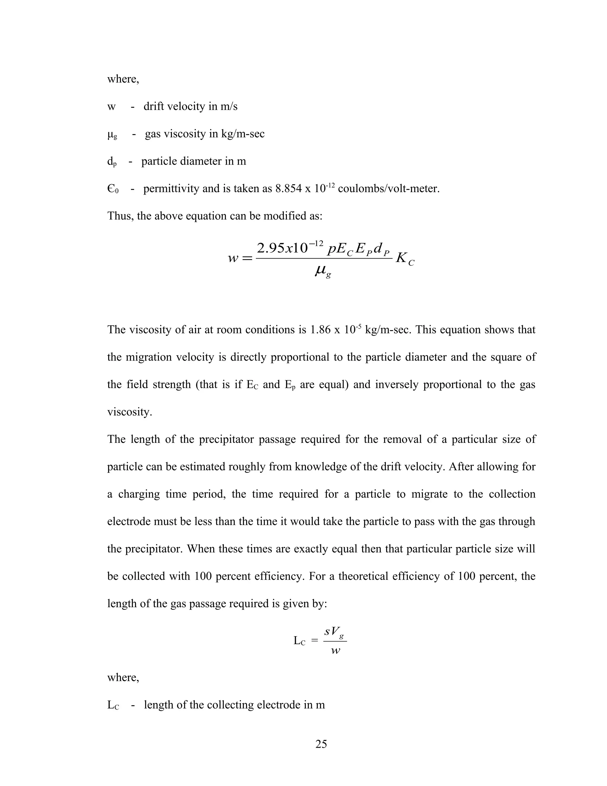 where,

w    - drift velocity in m/s

μg   - gas viscosity in kg/m-sec

dp   - particle diameter in m

Є0   - permittivity and is taken as 8.854 x 10-12 coulombs/volt-meter.

Thus, the above equation can be modified as:

                                2.95 x10 −12 pE C E P d P
                         w=                                   KC
                                            µg


The viscosity of air at room conditions is 1.86 x 10-5 kg/m-sec. This equation shows that

the migration velocity is directly proportional to the particle diameter and the square of

the field strength (that is if EC and Ep are equal) and inversely proportional to the gas

viscosity.

The length of the precipitator passage required for the removal of a particular size of

particle can be estimated roughly from knowledge of the drift velocity. After allowing for

a charging time period, the time required for a particle to migrate to the collection

electrode must be less than the time it would take the particle to pass with the gas through

the precipitator. When these times are exactly equal then that particular particle size will

be collected with 100 percent efficiency. For a theoretical efficiency of 100 percent, the

length of the gas passage required is given by:

                                               sV g
                                        LC =
                                                  w

where,

LC - length of the collecting electrode in m


                                            25
 