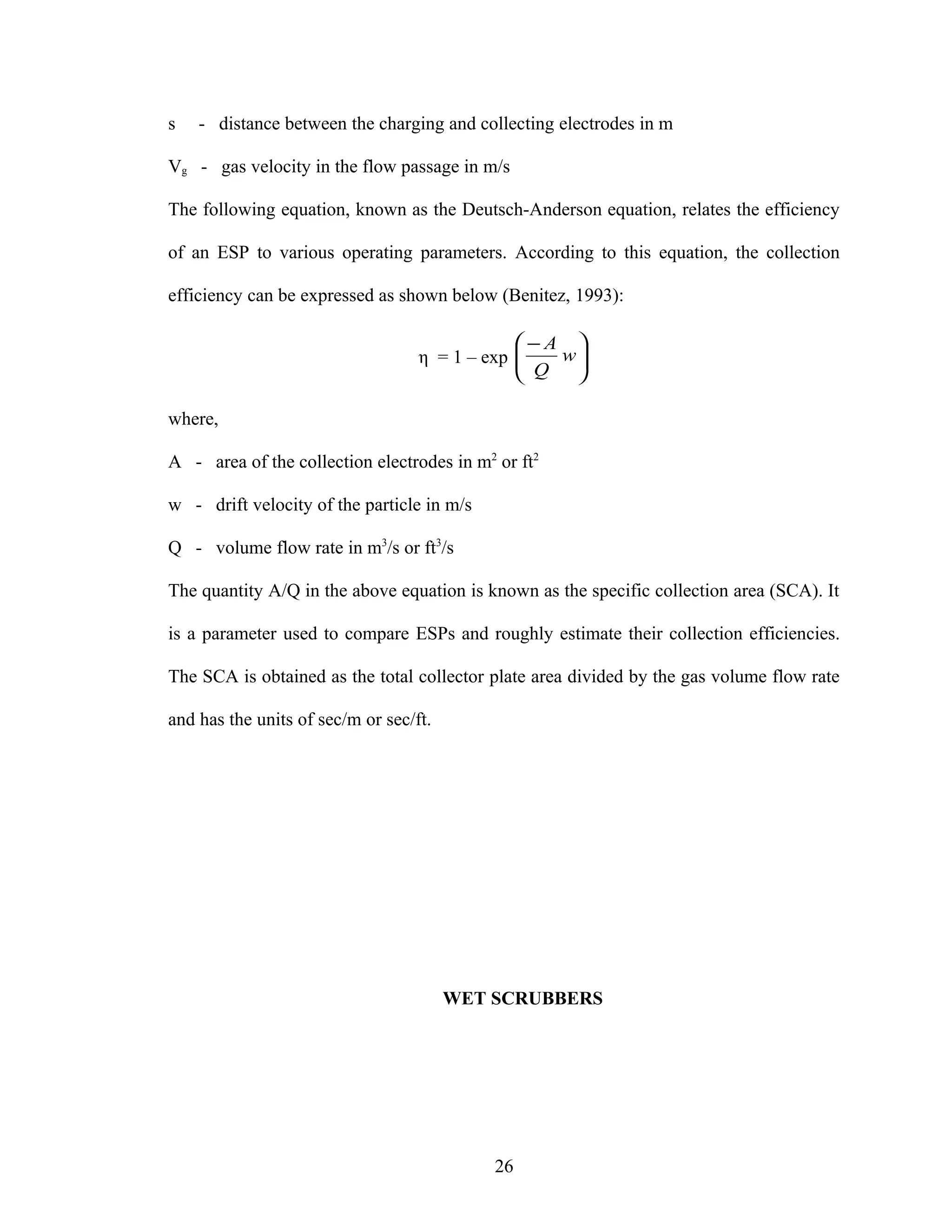 s   - distance between the charging and collecting electrodes in m

Vg - gas velocity in the flow passage in m/s

The following equation, known as the Deutsch-Anderson equation, relates the efficiency

of an ESP to various operating parameters. According to this equation, the collection

efficiency can be expressed as shown below (Benitez, 1993):

                                               −A 
                                   η = 1 – exp 
                                                Q w
                                                    
                                                   

where,

A - area of the collection electrodes in m2 or ft2

w - drift velocity of the particle in m/s

Q - volume flow rate in m3/s or ft3/s

The quantity A/Q in the above equation is known as the specific collection area (SCA). It

is a parameter used to compare ESPs and roughly estimate their collection efficiencies.

The SCA is obtained as the total collector plate area divided by the gas volume flow rate

and has the units of sec/m or sec/ft.




                                        WET SCRUBBERS




                                            26
 